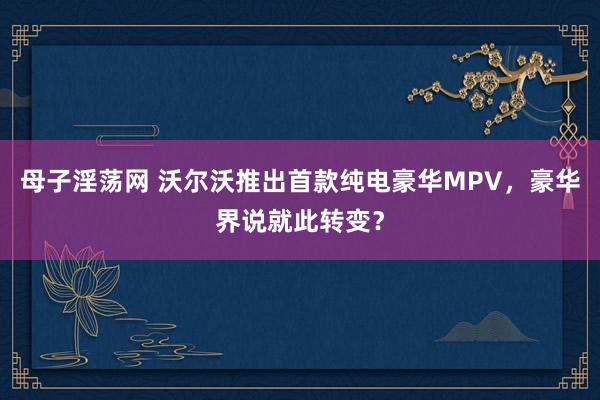 母子淫荡网 沃尔沃推出首款纯电豪华MPV，豪华界说就此转变？