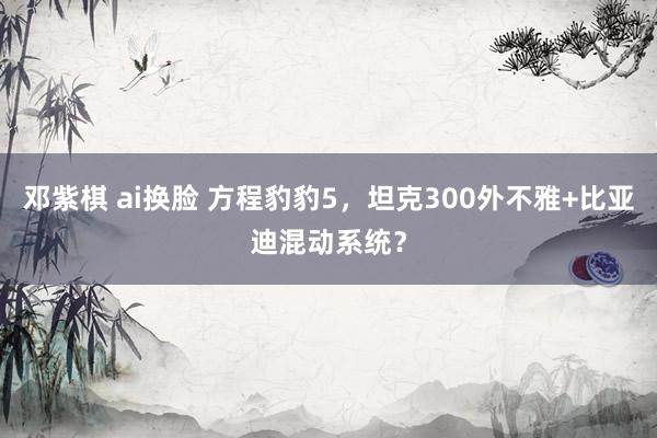 邓紫棋 ai换脸 方程豹豹5，坦克300外不雅+比亚迪混动系统？