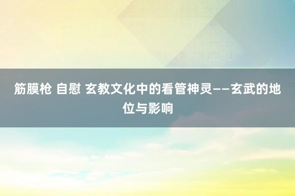 筋膜枪 自慰 玄教文化中的看管神灵——玄武的地位与影响