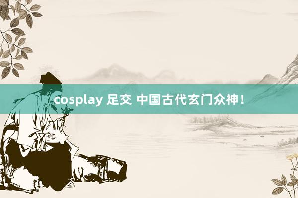 cosplay 足交 中国古代玄门众神！