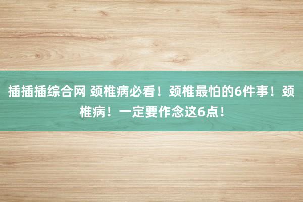 插插插综合网 颈椎病必看！颈椎最怕的6件事！颈椎病！一定要作念这6点！