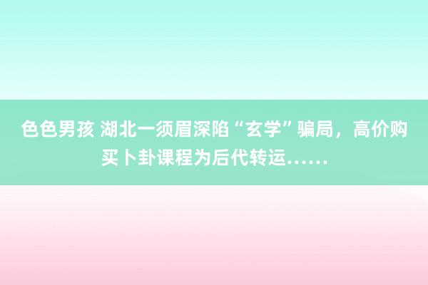 色色男孩 湖北一须眉深陷“玄学”骗局，高价购买卜卦课程为后代转运……