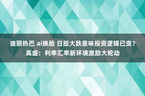 迪丽热巴 ai换脸 日股大跌意味投资逻辑已变？高盛：利率汇率新环境激励大轮动