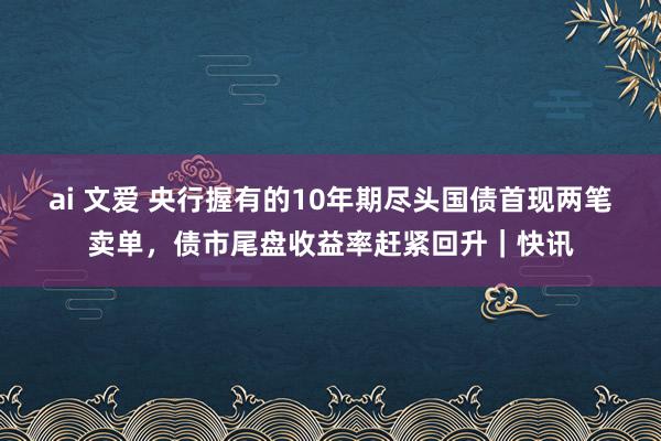 ai 文爱 央行握有的10年期尽头国债首现两笔卖单，债市尾盘收益率赶紧回升｜快讯