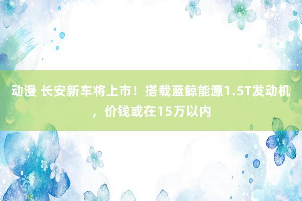 动漫 长安新车将上市！搭载蓝鲸能源1.5T发动机，价钱或在15万以内