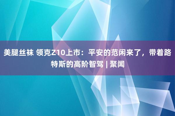 美腿丝袜 领克Z10上市：平安的范闲来了，带着路特斯的高阶智驾 | 聚闻