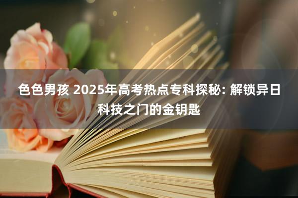 色色男孩 2025年高考热点专科探秘: 解锁异日科技之门的金钥匙