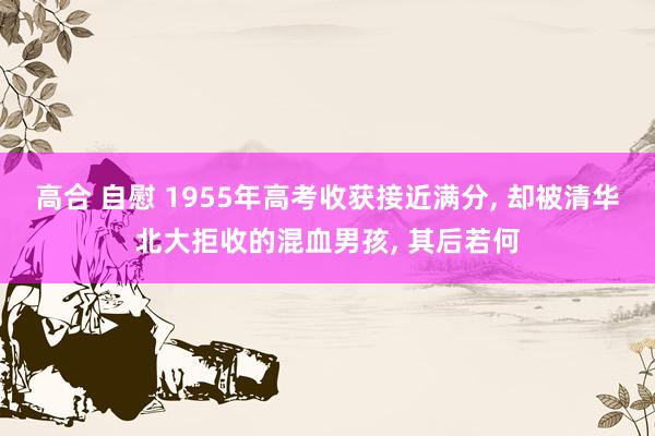 高合 自慰 1955年高考收获接近满分， 却被清华北大拒收的混血男孩， 其后若何