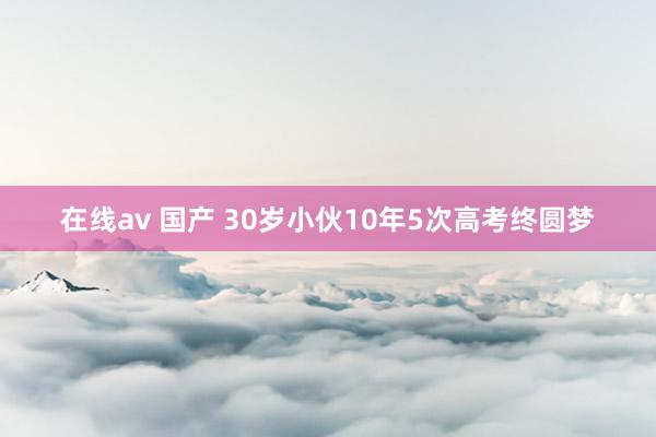 在线av 国产 30岁小伙10年5次高考终圆梦