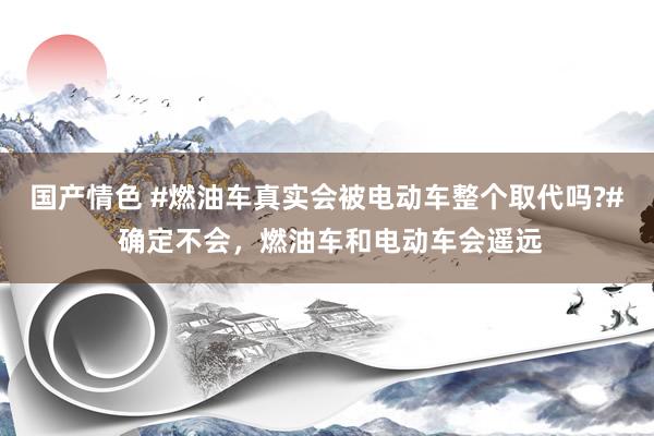 国产情色 #燃油车真实会被电动车整个取代吗?# 确定不会，燃油车和电动车会遥远