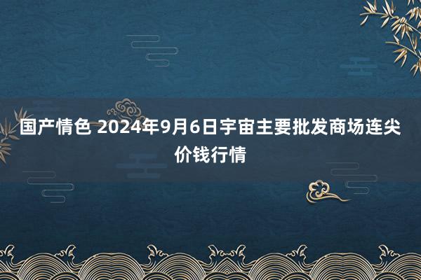 国产情色 2024年9月6日宇宙主要批发商场连尖价钱行情