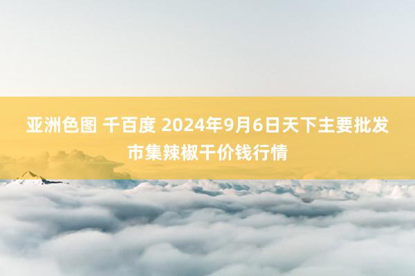 亚洲色图 千百度 2024年9月6日天下主要批发市集辣椒干价钱行情