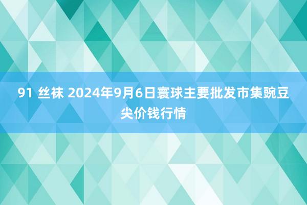 91 丝袜 2024年9月6日寰球主要批发市集豌豆尖价钱行情