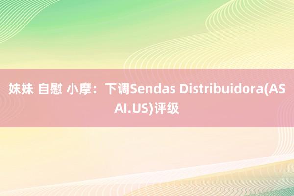 妹妹 自慰 小摩：下调Sendas Distribuidora(ASAI.US)评级