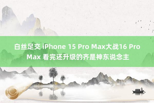 白丝足交 iPhone 15 Pro Max大战16 Pro Max 看完还升级的齐是神东说念主