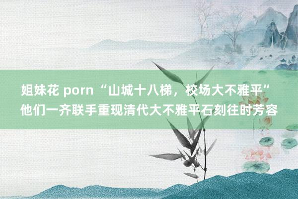 姐妹花 porn “山城十八梯，校场大不雅平” 他们一齐联手重现清代大不雅平石刻往时芳容