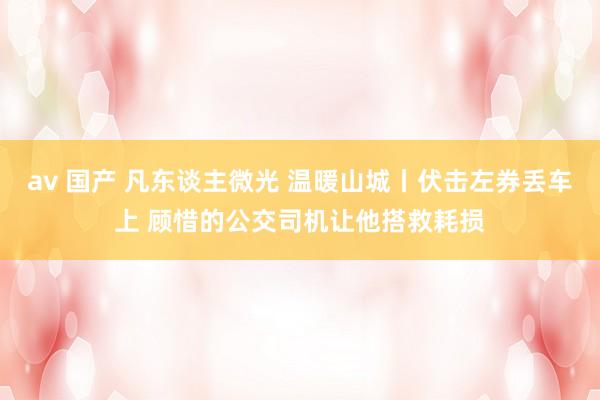 av 国产 凡东谈主微光 温暖山城丨伏击左券丢车上 顾惜的公交司机让他搭救耗损