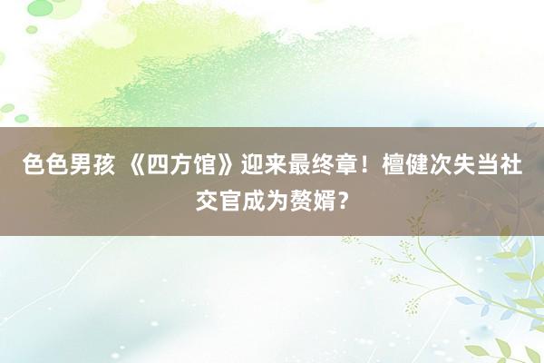 色色男孩 《四方馆》迎来最终章！檀健次失当社交官成为赘婿？