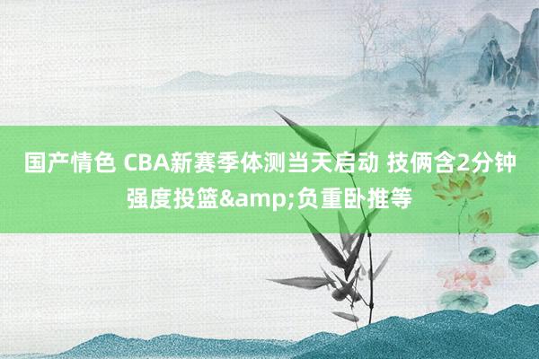 国产情色 CBA新赛季体测当天启动 技俩含2分钟强度投篮&负重卧推等