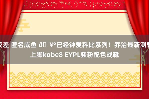 反差 匿名咸鱼 🥰已经钟爱科比系列！乔治最新测验上脚kobe8 EYPL骚粉配色战靴