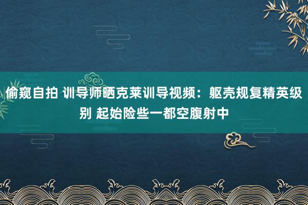 偷窥自拍 训导师晒克莱训导视频：躯壳规复精英级别 起始险些一都空腹射中