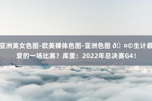 亚洲美女色图-欧美裸体色图-亚洲色图 🤩生计最爱的一场比赛？库里：2022年总决赛G4！