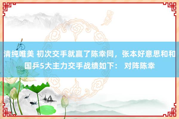 清纯唯美 初次交手就赢了陈幸同，张本好意思和和国乒5大主力交手战绩如下： 对阵陈幸