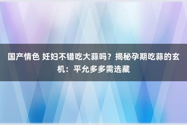 国产情色 妊妇不错吃大蒜吗？揭秘孕期吃蒜的玄机：平允多多需选藏