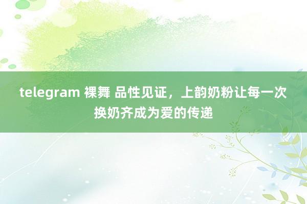 telegram 裸舞 品性见证，上韵奶粉让每一次换奶齐成为爱的传递