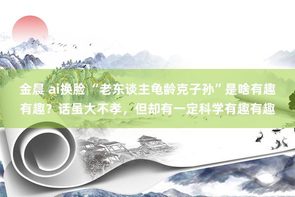 金晨 ai换脸 “老东谈主龟龄克子孙”是啥有趣有趣？话虽大不孝，但却有一定科学有趣有趣