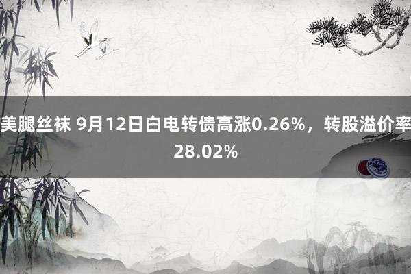 美腿丝袜 9月12日白电转债高涨0.26%，转股溢价率28.02%