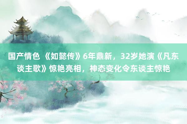 国产情色 《如懿传》6年鼎新，32岁她演《凡东谈主歌》惊艳亮相，神态变化令东谈主惊艳