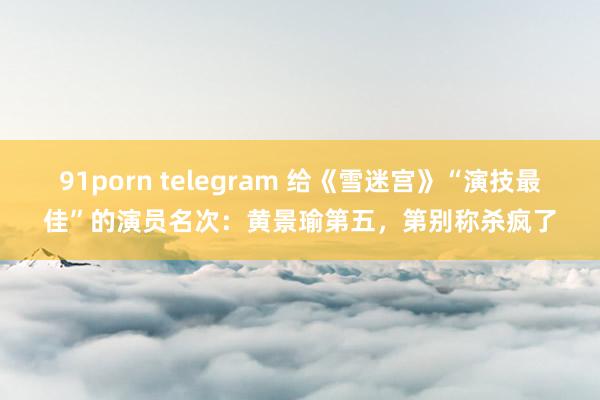 91porn telegram 给《雪迷宫》“演技最佳”的演员名次：黄景瑜第五，第别称杀疯了