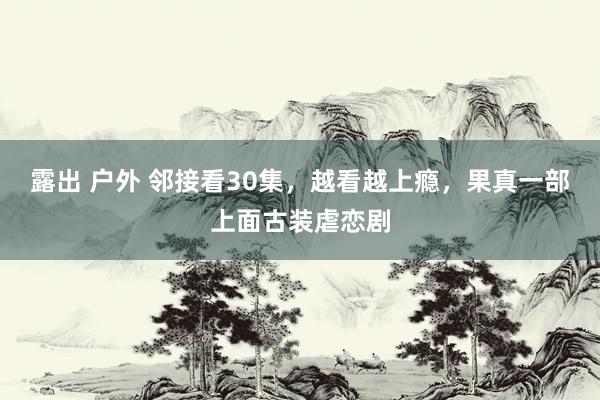 露出 户外 邻接看30集，越看越上瘾，果真一部上面古装虐恋剧