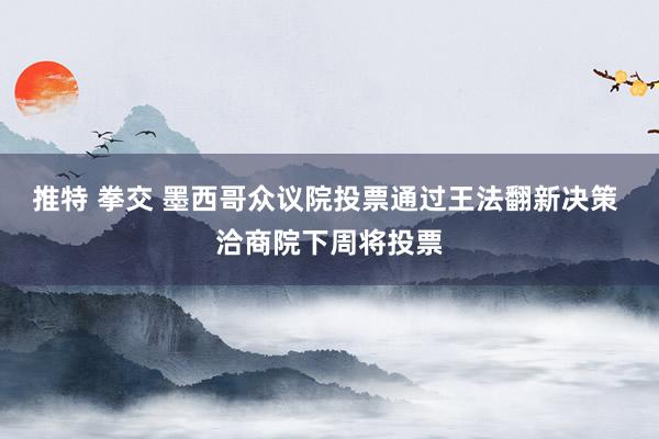 推特 拳交 墨西哥众议院投票通过王法翻新决策 洽商院下周将投票