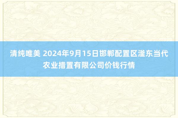 清纯唯美 2024年9月15日邯郸配置区滏东当代农业措置有限公司价钱行情