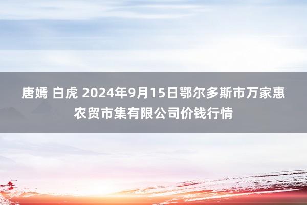 唐嫣 白虎 2024年9月15日鄂尔多斯市万家惠农贸市集有限公司价钱行情