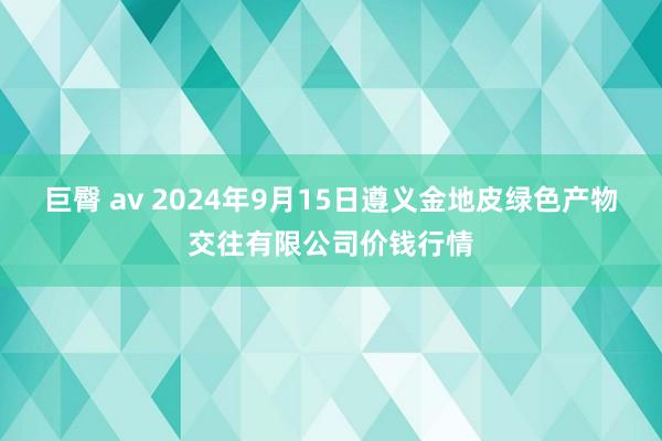 巨臀 av 2024年9月15日遵义金地皮绿色产物交往有限公司价钱行情