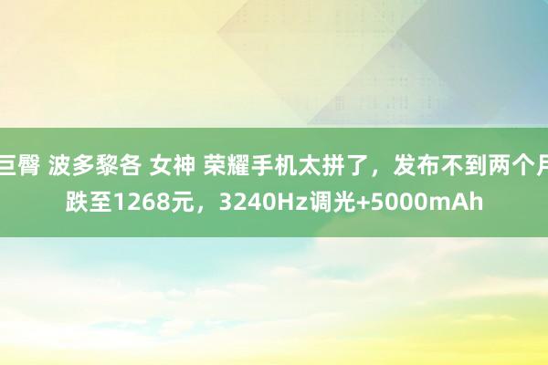 巨臀 波多黎各 女神 荣耀手机太拼了，发布不到两个月跌至1268元，3240Hz调光+5000mAh