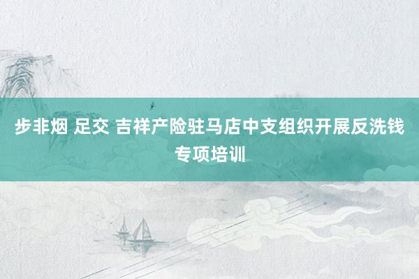 步非烟 足交 吉祥产险驻马店中支组织开展反洗钱专项培训