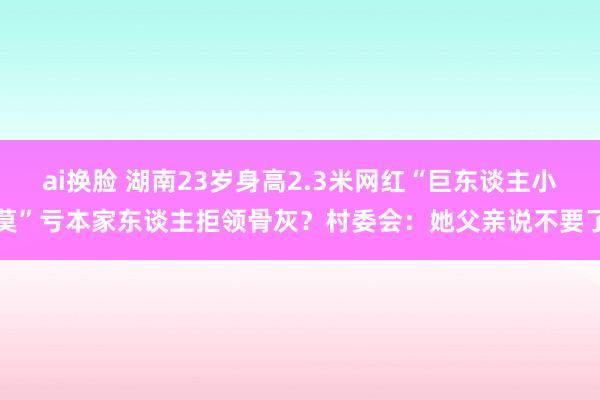 ai换脸 湖南23岁身高2.3米网红“巨东谈主小莫”亏本家东谈主拒领骨灰？村委会：她父亲说不要了