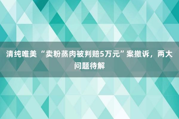 清纯唯美 “卖粉蒸肉被判赔5万元”案撤诉，两大问题待解