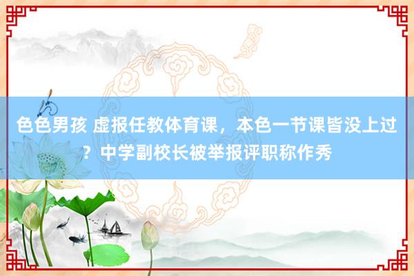 色色男孩 虚报任教体育课，本色一节课皆没上过？中学副校长被举报评职称作秀