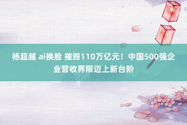 杨超越 ai换脸 摧毁110万亿元！中国500强企业营收界限迈上新台阶