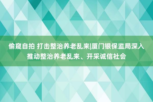 偷窥自拍 打击整治养老乱来|厦门银保监局深入推动整治养老乱来、开采诚信社会