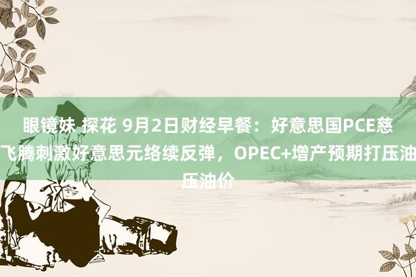 眼镜妹 探花 9月2日财经早餐：好意思国PCE慈祥飞腾刺激好意思元络续反弹，OPEC+增产预期打压油价