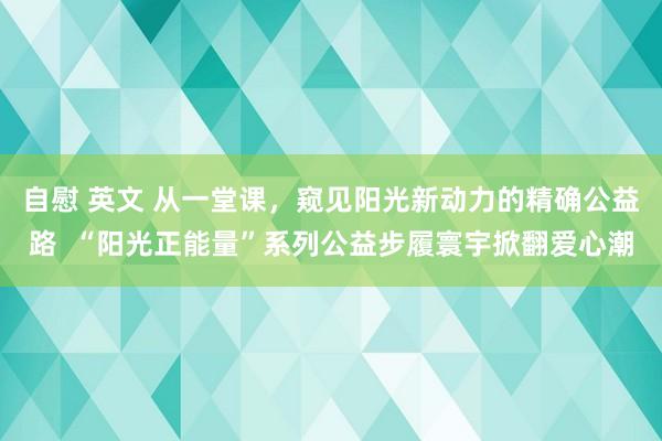 自慰 英文 从一堂课，窥见阳光新动力的精确公益路  “阳光正能量”系列公益步履寰宇掀翻爱心潮