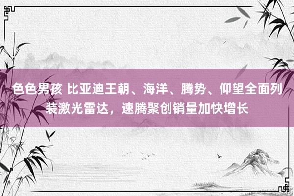 色色男孩 比亚迪王朝、海洋、腾势、仰望全面列装激光雷达，速腾聚创销量加快增长