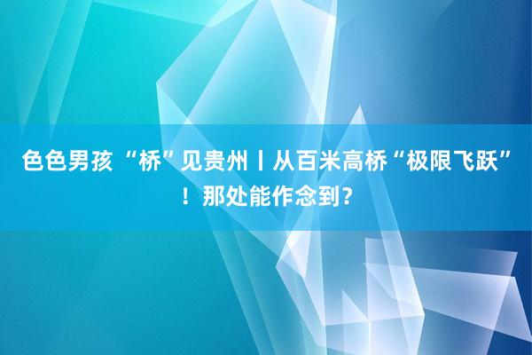 色色男孩 “桥”见贵州丨从百米高桥“极限飞跃”！那处能作念到？