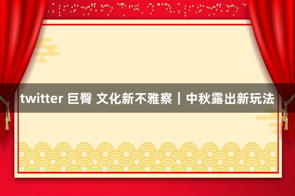 twitter 巨臀 文化新不雅察｜中秋露出新玩法